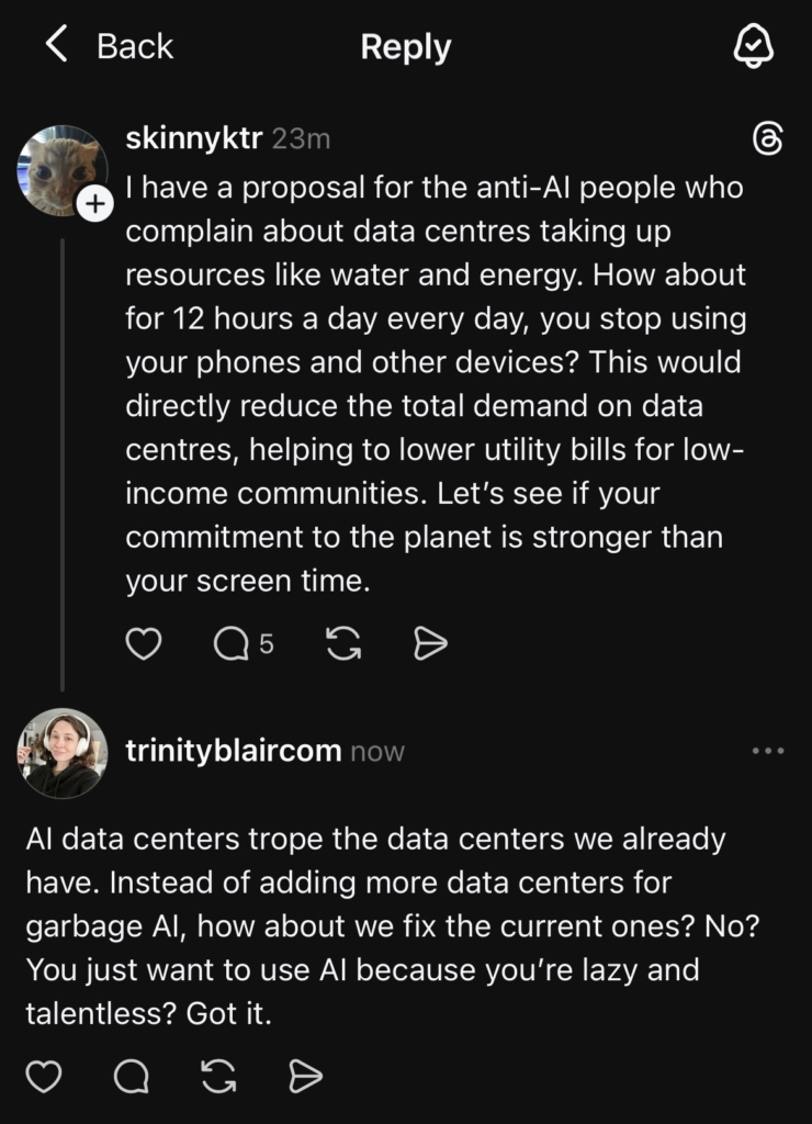 skinnktr 23m
I have a proposal for the anti-AI people who complain about data centres taking up resources like water and energy. How about for 12 hours a day every day, you stop using your phones and other devices? This would directly reduce the total demand on data centres, helping to lower utility bills for low-income communities. Let's see if your commitment to the planet is stronger than your screen time.

trinityblaircom now
AI data centers trope the data centers we already have. Instead of adding more data centers for garbage AI, how about we fix the current ones? No? You just want to use AI because you're lazy and talentless? Got it.