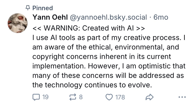Pinned Post of Bluesky user @yannoehl.bsky.social 
Posted 6months ago when the screenshot was taken on August 25th 2025

The post reads:
"<< WARNING: Created with AI >>
I use AI tools as part of my creative process. I am aware of the ethical, environmental, and copyright concerns inherent in its current implementation. However, I am optimistic that many of these concerns will be addressed as the technology continues to evolve."

When the screenshot was taken, the post had 19 comments, 8 shares, and 178 likes.