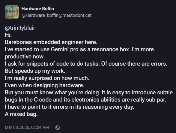 Hardware Boffin
@Hardware_boffin@mastodont.cat

@trinityblair
Hi.
Barebones embedded engineer here.
I've started to use Gemini pro as a resonance box. I'm more productive now.
I ask for snippets of code to do tasks. Of course there are errors.
But speeds up my work.
I'm really surprised on how much.
Even when designing hardware.
But you must know what you're doing. It is easy to introduce subtle bugs in the C code and its electronics abilities are really sub-par.
I have to point to it errors in its reasoning every day.
A mixed bag.

Mar 08, 2026, 02:34 PM