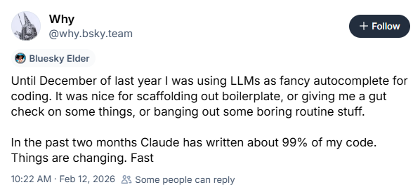 Why
@why.bsky.team
Until December of last year I was using LLMs as fancy autocomplete for coding. It was nice for scaffolding out boilerplate, or giving me a gut check on some things, or banging out some boring routine stuff.
In the past two months Claude has written about 99% of my code. Things are changing. Fast