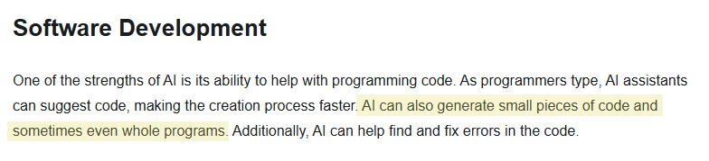 "Software Development

One of the strengths of AI is its ability to help with programming code. As programmers type, AI assistants can suggest code, making the creation process faster."

The following sentence is highlighted in yellow: "AI can also generate small pieces of code and sometimes even whole programs."

"Additionally, AI can help find and fix errors in the code."